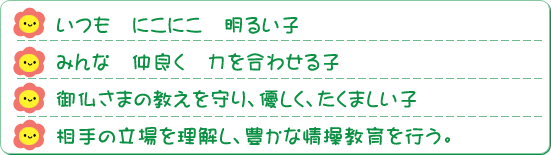 ◎いつも にこにこ 明るい子 ◎みんな 仲良く 力を合わせる子 ◎御仏さまの教えを守り、優しく、たくましい子 ◎相手の立場を理解し、豊かな情操教育を行う。 ◎いつも にこにこ 明るい子 ◎みんな 仲良く 力を合わせる子 ◎御仏さまの教えを守り、優しく、たくましい子 ◎相手の立場を理解し、豊かな情操教育を行う。